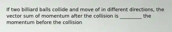 If two billiard balls collide and move of in different directions, the vector sum of momentum after the collision is _________ the momentum before the collision