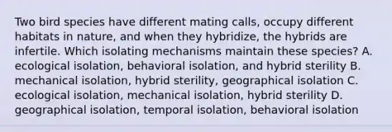 Two bird species have different mating calls, occupy different habitats in nature, and when they hybridize, the hybrids are infertile. Which isolating mechanisms maintain these species? A. ecological isolation, behavioral isolation, and hybrid sterility B. mechanical isolation, hybrid sterility, geographical isolation C. ecological isolation, mechanical isolation, hybrid sterility D. geographical isolation, temporal isolation, behavioral isolation