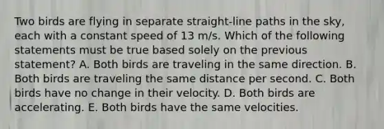 Two birds are flying in separate straight-line paths in the sky, each with a constant speed of 13 m/s. Which of the following statements must be true based solely on the previous statement? A. Both birds are traveling in the same direction. B. Both birds are traveling the same distance per second. C. Both birds have no change in their velocity. D. Both birds are accelerating. E. Both birds have the same velocities.