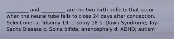 _________ and __________ are the two birth defects that occur when the neural tube fails to close 24 days after conception. Select one: a. Trisomy 13; trisomy 18 b. Down Syndrome; Tay-Sachs Disease c. Spina bifida; anencephaly d. ADHD; autism