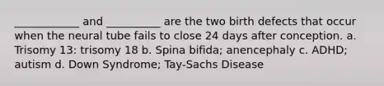 ____________ and __________ are the two birth defects that occur when the neural tube fails to close 24 days after conception. a. Trisomy 13: trisomy 18 b. Spina bifida; anencephaly c. ADHD; autism d. Down Syndrome; Tay-Sachs Disease