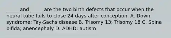 _____ and _____ are the two birth defects that occur when the neural tube fails to close 24 days after conception. A. Down syndrome; Tay-Sachs disease B. Trisomy 13; Trisomy 18 C. Spina bifida; anencephaly D. ADHD; autism