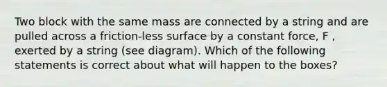 Two block with the same mass are connected by a string and are pulled across a friction-less surface by a constant force, F , exerted by a string (see diagram). Which of the following statements is correct about what will happen to the boxes?