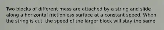 Two blocks of different mass are attached by a string and slide along a horizontal frictionless surface at a constant speed. When the string is cut, the speed of the larger block will stay the same.