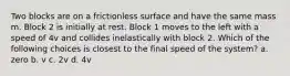 Two blocks are on a frictionless surface and have the same mass m. Block 2 is initially at rest. Block 1 moves to the left with a speed of 4v and collides inelastically with block 2. Which of the following choices is closest to the final speed of the system? a. zero b. v c. 2v d. 4v