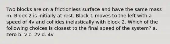 Two blocks are on a frictionless surface and have the same mass m. Block 2 is initially at rest. Block 1 moves to the left with a speed of 4v and collides inelastically with block 2. Which of the following choices is closest to the final speed of the system? a. zero b. v c. 2v d. 4v