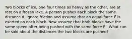 Two blocks of ice, one four times as heavy as the other, are at rest on a frozen lake. A person pushes each block the same distance d. Ignore friction and assume that an equal force F⃗ is exerted on each block. Now assume that both blocks have the same speed after being pushed with the same force F⃗ . What can be said about the distances the two blocks are pushed?