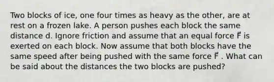 Two blocks of ice, one four times as heavy as the other, are at rest on a frozen lake. A person pushes each block the same distance d. Ignore friction and assume that an equal force F⃗ is exerted on each block. Now assume that both blocks have the same speed after being pushed with the same force F⃗ . What can be said about the distances the two blocks are pushed?