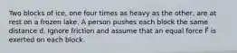 Two blocks of ice, one four times as heavy as the other, are at rest on a frozen lake. A person pushes each block the same distance d. Ignore friction and assume that an equal force F⃗ is exerted on each block.