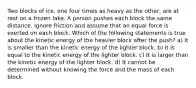 Two blocks of ice, one four times as heavy as the other, are at rest on a frozen lake. A person pushes each block the same distance. Ignore friction and assume that an equal force is exerted on each block. Which of the following statements is true about the kinetic energy of the heavier block after the push? a) It is smaller than the kinetic energy of the lighter block. b) It is equal to the kinetic energy of the lighter block. c) It is larger than the kinetic energy of the lighter block. d) It cannot be determined without knowing the force and the mass of each block.