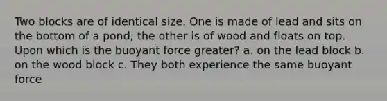 Two blocks are of identical size. One is made of lead and sits on the bottom of a pond; the other is of wood and floats on top. Upon which is the buoyant force greater? a. on the lead block b. on the wood block c. They both experience the same buoyant force