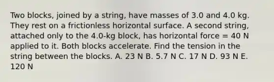 Two blocks, joined by a string, have masses of 3.0 and 4.0 kg. They rest on a frictionless horizontal surface. A second string, attached only to the 4.0-kg block, has horizontal force = 40 N applied to it. Both blocks accelerate. Find the tension in the string between the blocks. A. 23 N B. 5.7 N C. 17 N D. 93 N E. 120 N