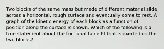 Two blocks of the same mass but made of different material slide across a horizontal, rough surface and eventually come to rest. A graph of the kinetic energy of each block as a function of position along the surface is shown. Which of the following is a true statement about the frictional force Ff that is exerted on the two blocks?