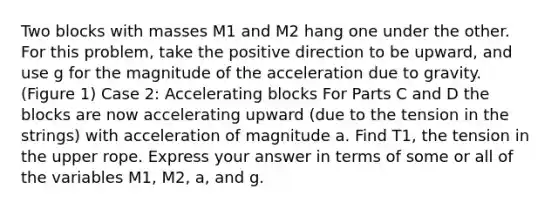 Two blocks with masses M1 and M2 hang one under the other. For this problem, take the positive direction to be upward, and use g for the magnitude of the acceleration due to gravity. (Figure 1) Case 2: Accelerating blocks For Parts C and D the blocks are now accelerating upward (due to the tension in the strings) with acceleration of magnitude a. Find T1, the tension in the upper rope. Express your answer in terms of some or all of the variables M1, M2, a, and g.