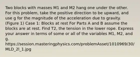 Two blocks with masses M1 and M2 hang one under the other. For this problem, take the positive direction to be upward, and use g for the magnitude of the acceleration due to gravity. (Figure 1) Case 1: Blocks at rest For Parts A and B assume the blocks are at rest. Find T2, the tension in the lower rope. Express your answer in terms of some or all of the variables M1, M2, and g. https://session.masteringphysics.com/problemAsset/1010969/30/MLD_2l_1.jpg