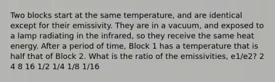 Two blocks start at the same temperature, and are identical except for their emissivity. They are in a vacuum, and exposed to a lamp radiating in the infrared, so they receive the same heat energy. After a period of time, Block 1 has a temperature that is half that of Block 2. What is the ratio of the emissivities, e1/e2? 2 4 8 16 1/2 1/4 1/8 1/16