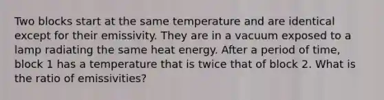 Two blocks start at the same temperature and are identical except for their emissivity. They are in a vacuum exposed to a lamp radiating the same heat energy. After a period of time, block 1 has a temperature that is twice that of block 2. What is the ratio of emissivities?