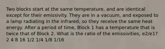 Two blocks start at the same temperature, and are identical except for their emissivity. They are in a vacuum, and exposed to a lamp radiating in the infrared, so they receive the same heat energy. After a period of time, Block 1 has a temperature that is twice that of Block 2. What is the ratio of the emissivities, e2/e1? 2 4 8 16 1/2 1/4 1/8 1/16