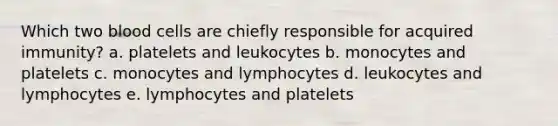 Which two blood cells are chiefly responsible for acquired immunity? a. platelets and leukocytes b. monocytes and platelets c. monocytes and lymphocytes d. leukocytes and lymphocytes e. lymphocytes and platelets