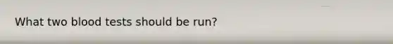 What two blood tests should be run?
