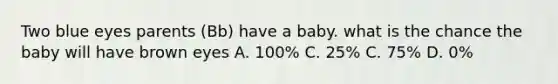 Two blue eyes parents (Bb) have a baby. what is the chance the baby will have brown eyes A. 100% C. 25% C. 75% D. 0%