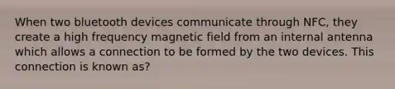 When two bluetooth devices communicate through NFC, they create a high frequency magnetic field from an internal antenna which allows a connection to be formed by the two devices. This connection is known as?