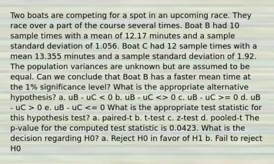 Two boats are competing for a spot in an upcoming race. They race over a part of the course several times. Boat B had 10 sample times with a mean of 12.17 minutes and a sample <a href='https://www.questionai.com/knowledge/kqGUr1Cldy-standard-deviation' class='anchor-knowledge'>standard deviation</a> of 1.056. Boat C had 12 sample times with a mean 13.355 minutes and a sample standard deviation of 1.92. The population variances are unknown but are assumed to be equal. Can we conclude that Boat B has a faster mean time at the 1% significance level? What is the appropriate alternative hypothesis? a. uB - uC 0 c. uB - uC >= 0 d. uB - uC > 0 e. uB - uC <= 0 What is the appropriate test statistic for this hypothesis test? a. paired-t b. t-test c. z-test d. pooled-t The p-value for the computed test statistic is 0.0423. What is the decision regarding H0? a. Reject H0 in favor of H1 b. Fail to reject H0