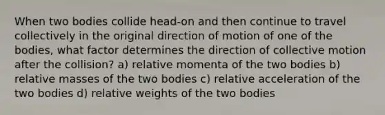 When two bodies collide head-on and then continue to travel collectively in the original direction of motion of one of the bodies, what factor determines the direction of collective motion after the collision? a) relative momenta of the two bodies b) relative masses of the two bodies c) relative acceleration of the two bodies d) relative weights of the two bodies