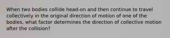 When two bodies collide head-on and then continue to travel collectively in the original direction of motion of one of the bodies, what factor determines the direction of collective motion after the collision?