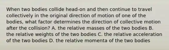 When two bodies collide head-on and then continue to travel collectively in the original direction of motion of one of the bodies, what factor determines the direction of collective motion after the collision? A. the relative masses of the two bodies B. the relative weights of the two bodies C. the relative acceleration of the two bodies D. the relative momenta of the two bodies