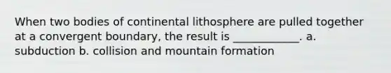 When two bodies of continental lithosphere are pulled together at a convergent boundary, the result is ____________. a. subduction b. collision and mountain formation