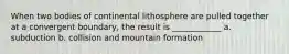 When two bodies of continental lithosphere are pulled together at a convergent boundary, the result is ____________ a. subduction b. collision and mountain formation