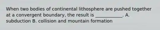 When two bodies of continental lithosphere are pushed together at a convergent boundary, the result is ____________. A. subduction B. collision and mountain formation