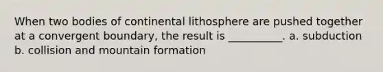 When two bodies of continental lithosphere are pushed together at a convergent boundary, the result is __________. a. subduction b. collision and mountain formation