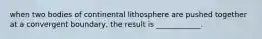 when two bodies of continental lithosphere are pushed together at a convergent boundary, the result is ____________.