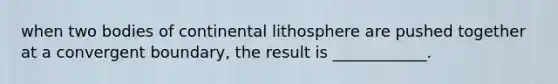 when two bodies of continental lithosphere are pushed together at a convergent boundary, the result is ____________.