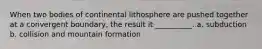 When two bodies of continental lithosphere are pushed together at a convergent boundary, the result it __________. a. subduction b. collision and mountain formation