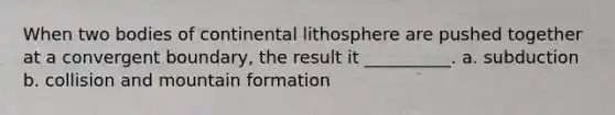 When two bodies of continental lithosphere are pushed together at a convergent boundary, the result it __________. a. subduction b. collision and mountain formation