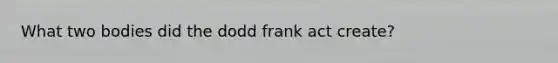 What two bodies did the dodd frank act create?