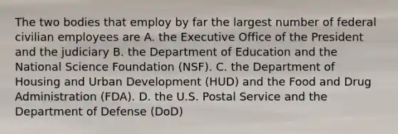 The two bodies that employ by far the largest number of federal civilian employees are A. the Executive Office of the President and the judiciary B. the Department of Education and the National Science Foundation (NSF). C. the Department of Housing and Urban Development (HUD) and the Food and Drug Administration (FDA). D. the U.S. Postal Service and the Department of Defense (DoD)