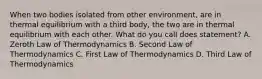 When two bodies isolated from other environment, are in thermal equilibrium with a third body, the two are in thermal equilibrium with each other. What do you call does statement? A. Zeroth Law of Thermodynamics B. Second Law of Thermodynamics C. First Law of Thermodynamics D. Third Law of Thermodynamics