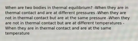 When are two bodies in thermal equilibrium? -When they are in thermal contact and are at different pressures -When they are not in thermal contact but are at the same pressure -When they are not in thermal contact but are at different temperatures -When they are in thermal contact and are at the same temperature