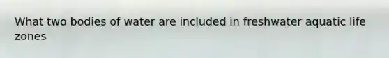 What two bodies of water are included in freshwater aquatic life zones