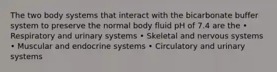 The two body systems that interact with the bicarbonate buffer system to preserve the normal body fluid pH of 7.4 are the • Respiratory and urinary systems • Skeletal and nervous systems • Muscular and endocrine systems • Circulatory and urinary systems