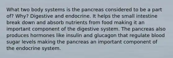 What two body systems is the pancreas considered to be a part of? Why? Digestive and endocrine. It helps the small intestine break down and absorb nutrients from food making it an important component of the digestive system. The pancreas also produces hormones like insulin and glucagon that regulate blood sugar levels making the pancreas an important component of the endocrine system.