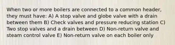 When two or more boilers are connected to a common header, they must have: A) A stop valve and globe valve with a drain between them B) Check valves and pressure reducing station C) Two stop valves and a drain between D) Non-return valve and steam control valve E) Non-return valve on each boiler only