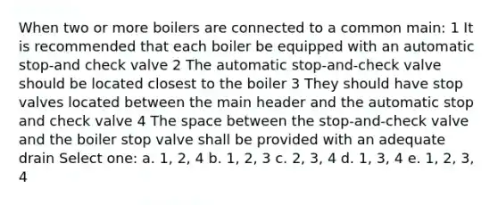 When two or more boilers are connected to a common main: 1 It is recommended that each boiler be equipped with an automatic stop-and check valve 2 The automatic stop-and-check valve should be located closest to the boiler 3 They should have stop valves located between the main header and the automatic stop and check valve 4 The space between the stop-and-check valve and the boiler stop valve shall be provided with an adequate drain Select one: a. 1, 2, 4 b. 1, 2, 3 c. 2, 3, 4 d. 1, 3, 4 e. 1, 2, 3, 4