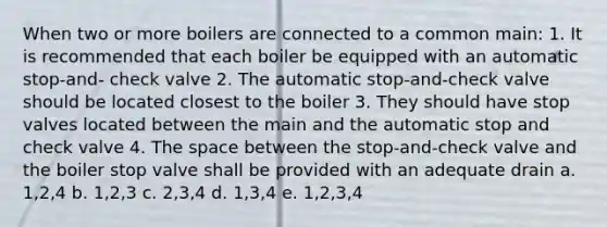 When two or more boilers are connected to a common main: 1. It is recommended that each boiler be equipped with an automatic stop-and- check valve 2. The automatic stop-and-check valve should be located closest to the boiler 3. They should have stop valves located between the main and the automatic stop and check valve 4. The space between the stop-and-check valve and the boiler stop valve shall be provided with an adequate drain a. 1,2,4 b. 1,2,3 c. 2,3,4 d. 1,3,4 e. 1,2,3,4