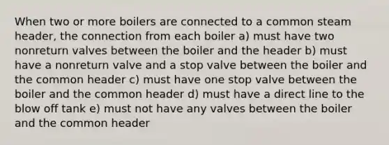 When two or more boilers are connected to a common steam header, the connection from each boiler a) must have two nonreturn valves between the boiler and the header b) must have a nonreturn valve and a stop valve between the boiler and the common header c) must have one stop valve between the boiler and the common header d) must have a direct line to the blow off tank e) must not have any valves between the boiler and the common header