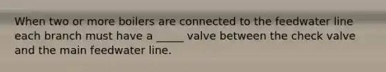 When two or more boilers are connected to the feedwater line each branch must have a _____ valve between the check valve and the main feedwater line.